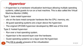 Hypervisor
8/1/2016Dr Gnanasekaran Thangavel38
 A hypervisor is a hardware virtualization technique allowing multiple operating
systems, called guests to run on a host machine. This is also called the Virtual
Machine Monitor (VMM).
Type 1: bare metal hypervisor
• sits on the bare metal computer hardware like the CPU, memory, etc.
• All guest operating systems are a layer above the hypervisor.
• The original CP/CMS hypervisor developed by IBM was of this kind.
Type 2: hosted hypervisor
• Run over a host operating system.
• Hypervisor is the second layer over the hardware.
• Guest operating systems run a layer over the hypervisor.
• The OS is usually unaware of the virtualization
 