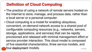 Definition of Cloud Computing
8/1/2016Dr Gnanasekaran Thangavel4
 The practice of using a network of remote servers hosted on
the Internet to store, manage, and process data, rather than
a local server or a personal computer.
 Cloud computing is a model for enabling ubiquitous,
convenient, on-demand network access to a shared pool of
configurable computing resources (e.g., networks, servers,
storage, applications, and services) that can be rapidly
provisioned and released with minimal management effort or
service provider interaction. This cloud model is composed
of five essential characteristics, three service models, and
four deployment models.
 
