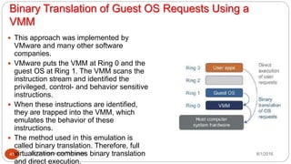Binary Translation of Guest OS Requests Using a
VMM
8/1/2016Dr Gnanasekaran Thangavel41
 This approach was implemented by
VMware and many other software
companies.
 VMware puts the VMM at Ring 0 and the
guest OS at Ring 1. The VMM scans the
instruction stream and identified the
privileged, control- and behavior sensitive
instructions.
 When these instructions are identified,
they are trapped into the VMM, which
emulates the behavior of these
instructions.
 The method used in this emulation is
called binary translation. Therefore, full
virtualization combines binary translation
and direct execution.
 