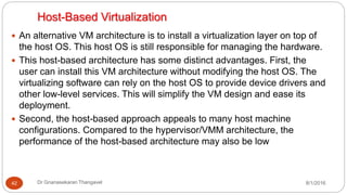 Host-Based Virtualization
8/1/2016Dr Gnanasekaran Thangavel42
 An alternative VM architecture is to install a virtualization layer on top of
the host OS. This host OS is still responsible for managing the hardware.
 This host-based architecture has some distinct advantages. First, the
user can install this VM architecture without modifying the host OS. The
virtualizing software can rely on the host OS to provide device drivers and
other low-level services. This will simplify the VM design and ease its
deployment.
 Second, the host-based approach appeals to many host machine
configurations. Compared to the hypervisor/VMM architecture, the
performance of the host-based architecture may also be low
 