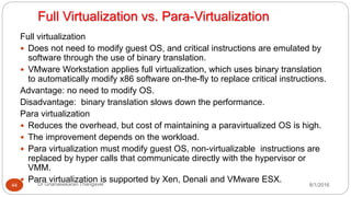 Full Virtualization vs. Para-Virtualization
8/1/2016Dr Gnanasekaran Thangavel44
Full virtualization
 Does not need to modify guest OS, and critical instructions are emulated by
software through the use of binary translation.
 VMware Workstation applies full virtualization, which uses binary translation
to automatically modify x86 software on-the-fly to replace critical instructions.
Advantage: no need to modify OS.
Disadvantage: binary translation slows down the performance.
Para virtualization
 Reduces the overhead, but cost of maintaining a paravirtualized OS is high.
 The improvement depends on the workload.
 Para virtualization must modify guest OS, non-virtualizable instructions are
replaced by hyper calls that communicate directly with the hypervisor or
VMM.
 Para virtualization is supported by Xen, Denali and VMware ESX.
 