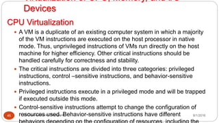 CPU Virtualization
8/1/2016Dr Gnanasekaran Thangavel45
 A VM is a duplicate of an existing computer system in which a majority
of the VM instructions are executed on the host processor in native
mode. Thus, unprivileged instructions of VMs run directly on the host
machine for higher efficiency. Other critical instructions should be
handled carefully for correctness and stability.
 The critical instructions are divided into three categories: privileged
instructions, control –sensitive instructions, and behavior-sensitive
instructions.
 Privileged instructions execute in a privileged mode and will be trapped
if executed outside this mode.
 Control-sensitive instructions attempt to change the configuration of
resources used. Behavior-sensitive instructions have different
Virtualization of CPU, Memory, and I/O
Devices
 