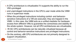 8/1/2016Dr Gnanasekaran Thangavel46
 A CPU architecture is virtualizable if it supports the ability to run the
VM’s privileged
 and unprivileged instructions in the CPU’s user mode while the VMM
runs in supervisor mode.
 When the privileged instructions including control- and behavior-
sensitive instructions of a VM are executed, they are trapped in the
VMM. I n this case, the VMM acts as a unified mediator for hardware
access from different VMs to guarantee the correctness and stability of
the whole system. However, not all CPU architectures are virtualizable.
 RI SC CPU architectures can be naturally virtualized because all
control and behavior-sensitive instructions are privileged instructions.
 On the contrary, x86 CPU architectures are not primarily designed to
support virtualization.
 