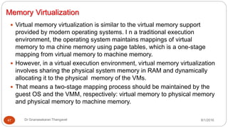 Memory Virtualization
8/1/2016Dr Gnanasekaran Thangavel47
 Virtual memory virtualization is similar to the virtual memory support
provided by modern operating systems. I n a traditional execution
environment, the operating system maintains mappings of virtual
memory to ma chine memory using page tables, which is a one-stage
mapping from virtual memory to machine memory.
 However, in a virtual execution environment, virtual memory virtualization
involves sharing the physical system memory in RAM and dynamically
allocating it to the physical memory of the VMs.
 That means a two-stage mapping process should be maintained by the
guest OS and the VMM, respectively: virtual memory to physical memory
and physical memory to machine memory.
 