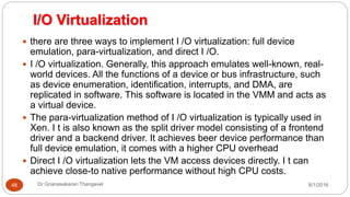 I/O Virtualization
8/1/2016Dr Gnanasekaran Thangavel48
 there are three ways to implement I /O virtualization: full device
emulation, para-virtualization, and direct I /O.
 I /O virtualization. Generally, this approach emulates well-known, real-
world devices. All the functions of a device or bus infrastructure, such
as device enumeration, identification, interrupts, and DMA, are
replicated in software. This software is located in the VMM and acts as
a virtual device.
 The para-virtualization method of I /O virtualization is typically used in
Xen. I t is also known as the split driver model consisting of a frontend
driver and a backend driver. It achieves beer device performance than
full device emulation, it comes with a higher CPU overhead
 Direct I /O virtualization lets the VM access devices directly. I t can
achieve close-to native performance without high CPU costs.
 