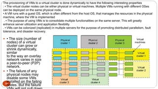 The provisioning of VMs to a virtual cluster is done dynamically to have the following interesting properties
: • The virtual cluster nodes can be either physical or virtual machines. Multiple VMs running with different OSes
can be deployed on the same physical node.
• A VM runs with a guest OS, which is often different from the host OS, that manages the resources in the physical
machine, where the VM is implemented
. • The purpose of using VMs is to consolidate multiple functionalities on the same server. This will greatly
enhance server utilization and application flexibility
. • VMs can be colonized (replicated) in multiple servers for the purpose of promoting distributed parallelism, fault
tolerance, and disaster recovery.
8/1/2016Dr Gnanasekaran Thangavel50
 • The size (number of
nodes) of a virtual
cluster can grow or
shrink dynamically,
similar
to the way an overlay
network varies in size in
a peer-to-peer (P2P)
network.
 • The failure of any
physical nodes may
disable some VMs
installed on the failing
nodes. But the failure of
 