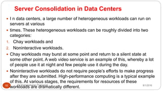 Server Consolidation in Data Centers
8/1/2016Dr Gnanasekaran Thangavel52
 I n data centers, a large number of heterogeneous workloads can run on
servers at various
 times. These heterogeneous workloads can be roughly divided into two
categories:
1. Chay workloads and
2. Noninteractive workloads.
 Chay workloads may burst at some point and return to a silent state at
some other point. A web video service is an example of this, whereby a lot
of people use it at night and few people use it during the day.
 Noninteractive workloads do not require people’s efforts to make progress
after they are submitted. High-performance computing is a typical example
of this. At various stages, the requirements for resources of these
workloads are dramatically different.
 