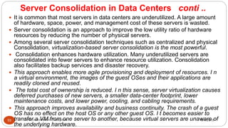Server Consolidation in Data Centers conti ..
8/1/2016Dr Gnanasekaran Thangavel53
 It is common that most servers in data centers are underutilized. A large amount
of hardware, space, power, and management cost of these servers is wasted.
 Server consolidation is an approach to improve the low utility ratio of hardware
resources by reducing the number of physical servers.
 Among several server consolidation techniques such as centralized and physical
Consolidation, virtualization-based server consolidation is the most powerful.
 Consolidation enhances hardware utilization. Many underutilized servers are
consolidated into fewer servers to enhance resource utilization. Consolidation
also facilitates backup services and disaster recovery.
 This approach enables more agile provisioning and deployment of resources. I n
a virtual environment, the images of the guest OSes and their applications are
readily cloned and reused.
 The total cost of ownership is reduced. I n this sense, server virtualization causes
deferred purchases of new servers, a smaller data-center footprint, lower
maintenance costs, and lower power, cooling, and cabling requirements.
 This approach improves availability and business continuity. The crash of a guest
OS has no effect on the host OS or any other guest OS. I t becomes easier to
transfer a VM from one server to another, because virtual servers are unaware of
the underlying hardware.
 