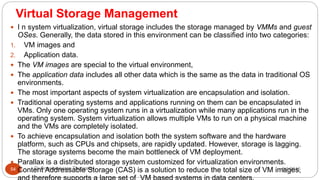 Virtual Storage Management
8/1/2016Dr Gnanasekaran Thangavel54
 I n system virtualization, virtual storage includes the storage managed by VMMs and guest
OSes. Generally, the data stored in this environment can be classified into two categories:
1. VM images and
2. Application data.
 The VM images are special to the virtual environment,
 The application data includes all other data which is the same as the data in traditional OS
environments.
 The most important aspects of system virtualization are encapsulation and isolation.
 Traditional operating systems and applications running on them can be encapsulated in
VMs. Only one operating system runs in a virtualization while many applications run in the
operating system. System virtualization allows multiple VMs to run on a physical machine
and the VMs are completely isolated.
 To achieve encapsulation and isolation both the system software and the hardware
platform, such as CPUs and chipsets, are rapidly updated. However, storage is lagging.
The storage systems become the main bottleneck of VM deployment.
 Parallax is a distributed storage system customized for virtualization environments.
Content Addressable Storage (CAS) is a solution to reduce the total size of VM images,
 