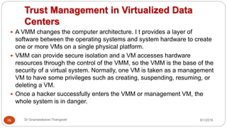 Trust Management in Virtualized Data
Centers
8/1/2016Dr Gnanasekaran Thangavel56
 A VMM changes the computer architecture. I t provides a layer of
software between the operating systems and system hardware to create
one or more VMs on a single physical platform.
 VMM can provide secure isolation and a VM accesses hardware
resources through the control of the VMM, so the VMM is the base of the
security of a virtual system. Normally, one VM is taken as a management
VM to have some privileges such as creating, suspending, resuming, or
deleting a VM.
 Once a hacker successfully enters the VMM or management VM, the
whole system is in danger.
 