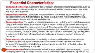 Essential Characteristics:
8/1/2016Dr Gnanasekaran Thangavel9
 On-demand self-service. A consumer can unilaterally provision computing capabilities, such as
server time and network storage, as needed automatically without requiring human interaction
with each service provider.
 Broad network access. Capabilities are available over the network and accessed through
standard mechanisms that promote use by heterogeneous thin or thick client platforms (e.g.,
mobile phones, tablets, laptops, and workstations).
 Resource pooling. The provider’s computing resources are pooled to serve multiple consumers
using a multi-tenant model, with different physical and virtual resources dynamically assigned
and reassigned according to consumer demand. There is a sense of location independence in
that the customer generally has no control or knowledge over the exact location of the provided
resources but may be able to specify location at a higher level of abstraction (e.g., country, state,
or data center). Examples of resources include storage, processing, memory, and network
bandwidth.
 Rapid elasticity. Capabilities can be elastically provisioned and released, in some cases
automatically, to scale rapidly outward and inward commensurate with demand. To the
consumer, the capabilities available for provisioning often appear to be unlimited and can be
appropriated in any quantity at any time.
 Measured service. Cloud systems automatically control and optimize resource use by
leveraging a metering capability1 at some level of abstraction appropriate to the type of service
 
