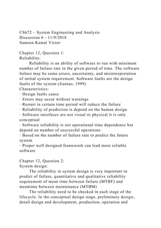CS672 – System Engineering and Analysis
Discussion 6 - 11/9/2018
Samson Kamal Victor
Chapter 12, Question 1:
Reliability:
Reliability is an ability of software to run with minimum
number of failure rate in the given period of time. The software
failure may be some errors, uncertainty, and misinterpretation
of initial system requirement. Software faults are the design
faults of the system (Jiantao, 1999)
Characteristics:
· Design faults cause
· Errors may occur without warnings
· Restart in certain time period will reduce the failure
· Reliability of prediction is depend on the human design
· Software interfaces are not visual or physical it is only
conceptual
· Software reliability is not operational time dependence but
depend on number of successful operations
· Based on the number of failure rate to predict the future
system
· Proper well designed framework can lead more reliable
software
Chapter 12, Question 2:
System design:
The reliability in system design is very important to
predict of failure, quantitative and qualitative reliability
requirement of mean time between failure (MTBF) and
meantime between maintenance (MTBM)
The reliability need to be checked in each stage of the
lifecycle. In the conceptual design stage, preliminary design,
detail design and development, production, operation and
 