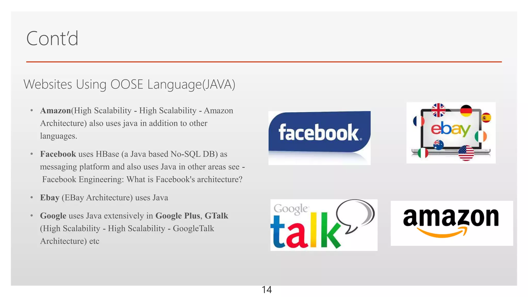Click to edit Master text stylesWebsites Using OOSE Language(JAVA)
• Amazon(High Scalability - High Scalability - Amazon
Architecture) also uses java in addition to other
languages.
• Facebook uses HBase (a Java based No-SQL DB) as
messaging platform and also uses Java in other areas see -
Facebook Engineering: What is Facebook's architecture?
• Ebay (EBay Architecture) uses Java
• Google uses Java extensively in Google Plus, GTalk
(High Scalability - High Scalability - GoogleTalk
Architecture) etc
Cont’d
14
 