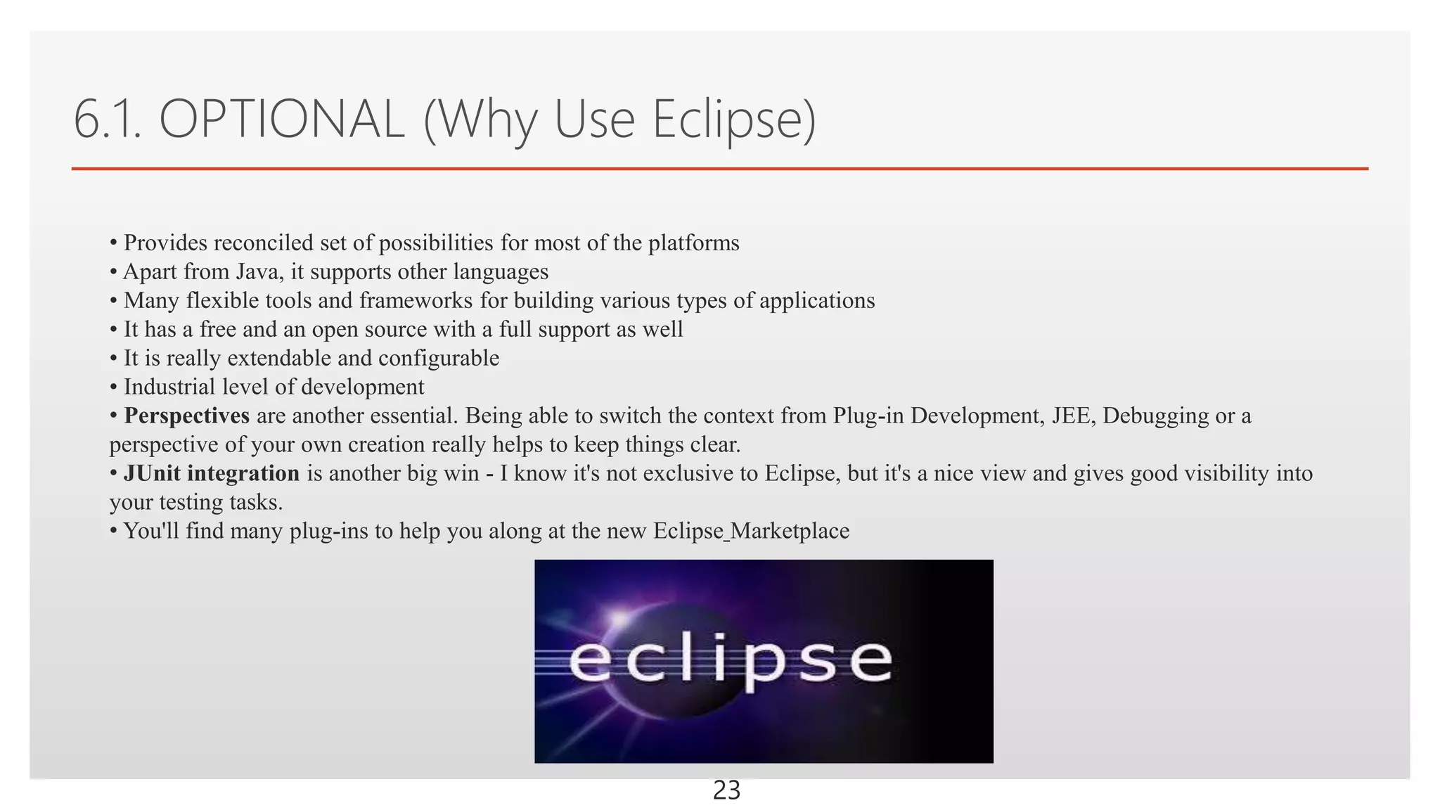 Click to edit Master text styles
6.1. OPTIONAL (Why Use Eclipse)
23
• Provides reconciled set of possibilities for most of the platforms
• Apart from Java, it supports other languages
• Many flexible tools and frameworks for building various types of applications
• It has a free and an open source with a full support as well
• It is really extendable and configurable
• Industrial level of development
• Perspectives are another essential. Being able to switch the context from Plug-in Development, JEE, Debugging or a
perspective of your own creation really helps to keep things clear.
• JUnit integration is another big win - I know it's not exclusive to Eclipse, but it's a nice view and gives good visibility into
your testing tasks.
• You'll find many plug-ins to help you along at the new Eclipse Marketplace
 