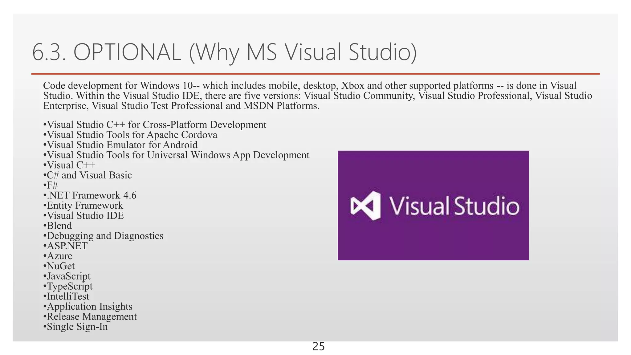 Click to edit Master text styles
6.3. OPTIONAL (Why MS Visual Studio)
25
Code development for Windows 10-- which includes mobile, desktop, Xbox and other supported platforms -- is done in Visual
Studio. Within the Visual Studio IDE, there are five versions: Visual Studio Community, Visual Studio Professional, Visual Studio
Enterprise, Visual Studio Test Professional and MSDN Platforms.
•Visual Studio C++ for Cross-Platform Development
•Visual Studio Tools for Apache Cordova
•Visual Studio Emulator for Android
•Visual Studio Tools for Universal Windows App Development
•Visual C++
•C# and Visual Basic
•F#
•.NET Framework 4.6
•Entity Framework
•Visual Studio IDE
•Blend
•Debugging and Diagnostics
•ASP.NET
•Azure
•NuGet
•JavaScript
•TypeScript
•IntelliTest
•Application Insights
•Release Management
•Single Sign-In
 