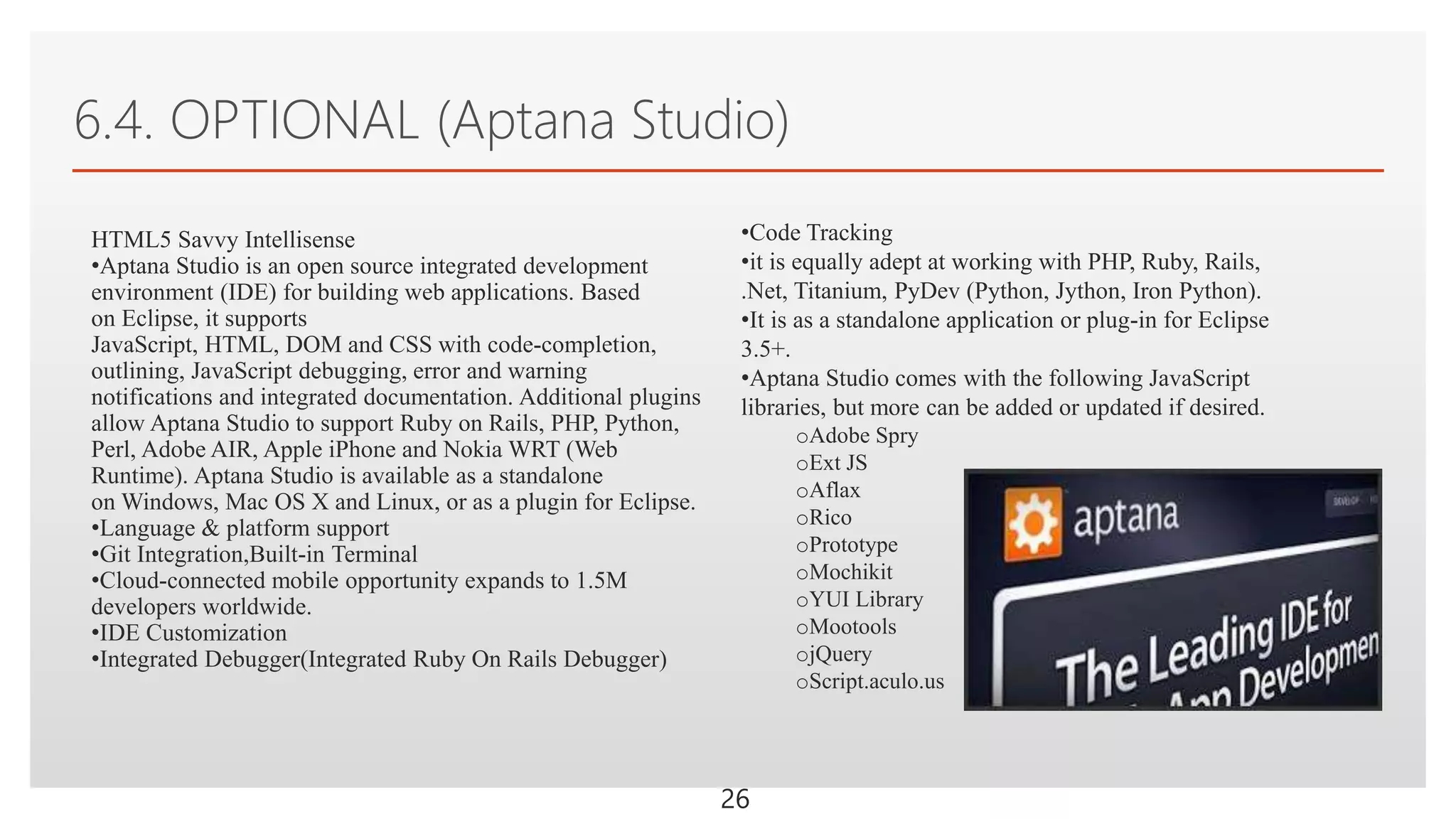 Click to edit Master text styles
6.4. OPTIONAL (Aptana Studio)
26
HTML5 Savvy Intellisense
•Aptana Studio is an open source integrated development
environment (IDE) for building web applications. Based
on Eclipse, it supports
JavaScript, HTML, DOM and CSS with code-completion,
outlining, JavaScript debugging, error and warning
notifications and integrated documentation. Additional plugins
allow Aptana Studio to support Ruby on Rails, PHP, Python,
Perl, Adobe AIR, Apple iPhone and Nokia WRT (Web
Runtime). Aptana Studio is available as a standalone
on Windows, Mac OS X and Linux, or as a plugin for Eclipse.
•Language & platform support
•Git Integration,Built-in Terminal
•Cloud-connected mobile opportunity expands to 1.5M
developers worldwide.
•IDE Customization
•Integrated Debugger(Integrated Ruby On Rails Debugger)
•Code Tracking
•it is equally adept at working with PHP, Ruby, Rails,
.Net, Titanium, PyDev (Python, Jython, Iron Python).
•It is as a standalone application or plug-in for Eclipse
3.5+.
•Aptana Studio comes with the following JavaScript
libraries, but more can be added or updated if desired.
oAdobe Spry
oExt JS
oAflax
oRico
oPrototype
oMochikit
oYUI Library
oMootools
ojQuery
oScript.aculo.us
 