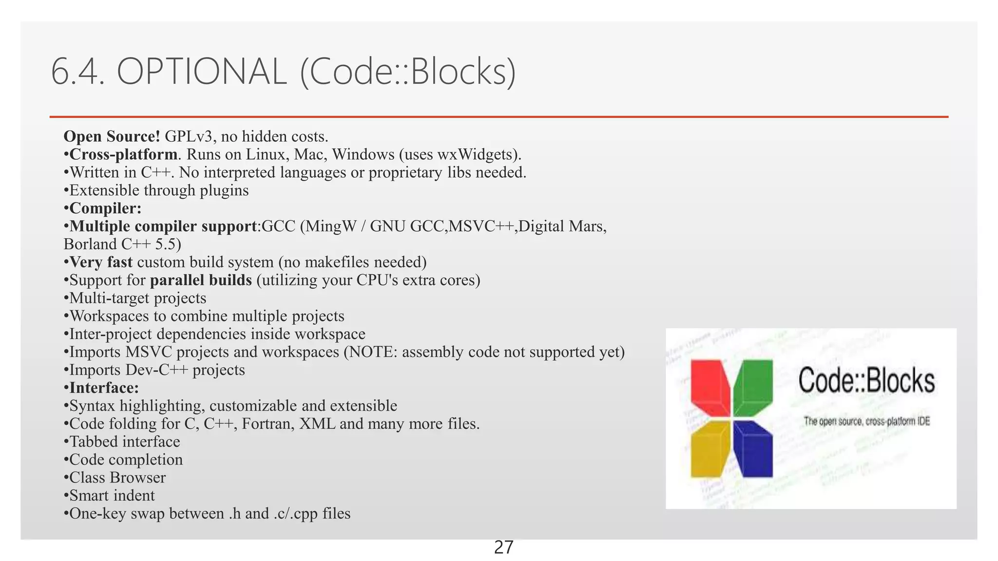 Click to edit Master text styles
6.4. OPTIONAL (Code::Blocks)
27
Open Source! GPLv3, no hidden costs.
•Cross-platform. Runs on Linux, Mac, Windows (uses wxWidgets).
•Written in C++. No interpreted languages or proprietary libs needed.
•Extensible through plugins
•Compiler:
•Multiple compiler support:GCC (MingW / GNU GCC,MSVC++,Digital Mars,
Borland C++ 5.5)
•Very fast custom build system (no makefiles needed)
•Support for parallel builds (utilizing your CPU's extra cores)
•Multi-target projects
•Workspaces to combine multiple projects
•Inter-project dependencies inside workspace
•Imports MSVC projects and workspaces (NOTE: assembly code not supported yet)
•Imports Dev-C++ projects
•Interface:
•Syntax highlighting, customizable and extensible
•Code folding for C, C++, Fortran, XML and many more files.
•Tabbed interface
•Code completion
•Class Browser
•Smart indent
•One-key swap between .h and .c/.cpp files
 
