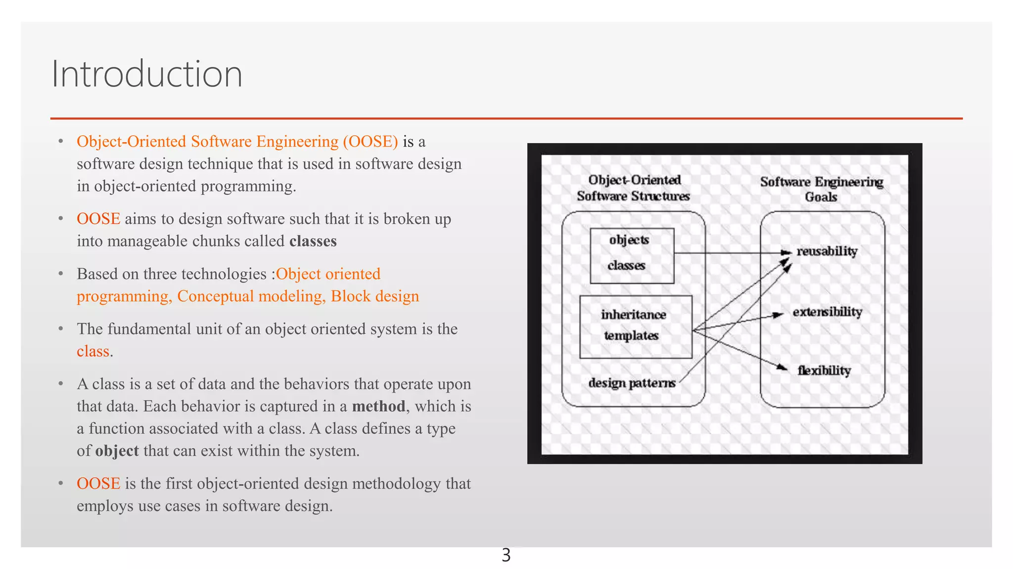 Click to edit Master text styles
Introduction
• Object-Oriented Software Engineering (OOSE) is a
software design technique that is used in software design
in object-oriented programming.
• OOSE aims to design software such that it is broken up
into manageable chunks called classes
• Based on three technologies :Object oriented
programming, Conceptual modeling, Block design
• The fundamental unit of an object oriented system is the
class.
• A class is a set of data and the behaviors that operate upon
that data. Each behavior is captured in a method, which is
a function associated with a class. A class defines a type
of object that can exist within the system.
• OOSE is the first object-oriented design methodology that
employs use cases in software design.
3
 