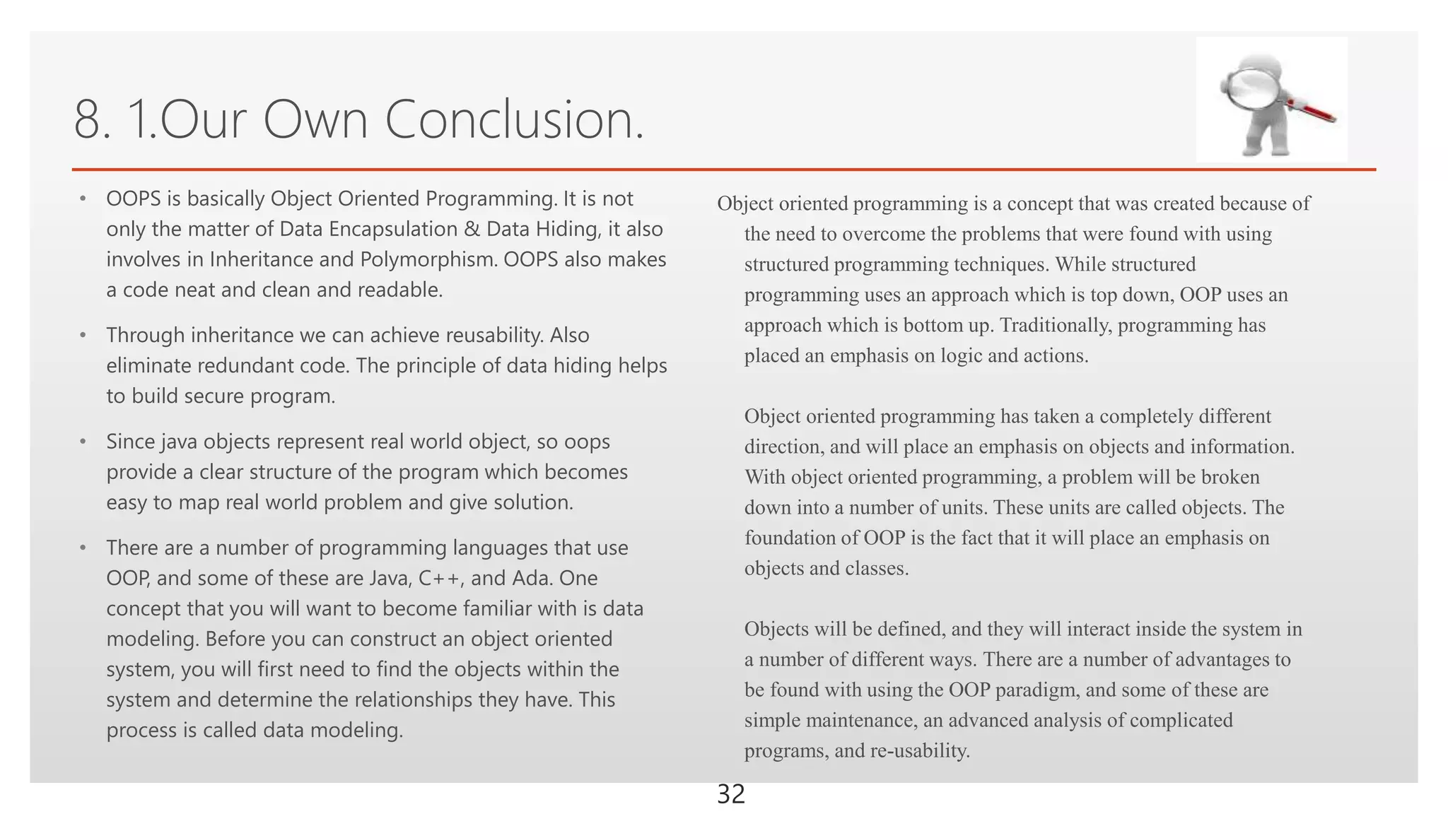 Click to edit Master text styles
8. 1.Our Own Conclusion.
• OOPS is basically Object Oriented Programming. It is not
only the matter of Data Encapsulation & Data Hiding, it also
involves in Inheritance and Polymorphism. OOPS also makes
a code neat and clean and readable.
• Through inheritance we can achieve reusability. Also
eliminate redundant code. The principle of data hiding helps
to build secure program.
• Since java objects represent real world object, so oops
provide a clear structure of the program which becomes
easy to map real world problem and give solution.
• There are a number of programming languages that use
OOP, and some of these are Java, C++, and Ada. One
concept that you will want to become familiar with is data
modeling. Before you can construct an object oriented
system, you will first need to find the objects within the
system and determine the relationships they have. This
process is called data modeling.
Object oriented programming is a concept that was created because of
the need to overcome the problems that were found with using
structured programming techniques. While structured
programming uses an approach which is top down, OOP uses an
approach which is bottom up. Traditionally, programming has
placed an emphasis on logic and actions.
Object oriented programming has taken a completely different
direction, and will place an emphasis on objects and information.
With object oriented programming, a problem will be broken
down into a number of units. These units are called objects. The
foundation of OOP is the fact that it will place an emphasis on
objects and classes.
Objects will be defined, and they will interact inside the system in
a number of different ways. There are a number of advantages to
be found with using the OOP paradigm, and some of these are
simple maintenance, an advanced analysis of complicated
programs, and re-usability.
32
 