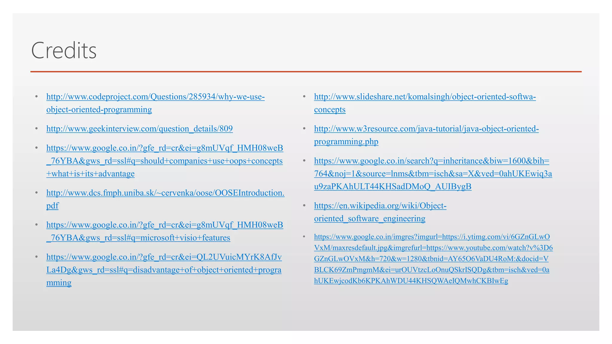 Click to edit Master text styles
Credits
• http://www.codeproject.com/Questions/285934/why-we-use-
object-oriented-programming
• http://www.geekinterview.com/question_details/809
• https://www.google.co.in/?gfe_rd=cr&ei=g8mUVqf_HMH08weB
_76YBA&gws_rd=ssl#q=should+companies+use+oops+concepts
+what+is+its+advantage
• http://www.dcs.fmph.uniba.sk/~cervenka/oose/OOSEIntroduction.
pdf
• https://www.google.co.in/?gfe_rd=cr&ei=g8mUVqf_HMH08weB
_76YBA&gws_rd=ssl#q=microsoft+visio+features
• https://www.google.co.in/?gfe_rd=cr&ei=QL2UVuicMYrK8AfJv
La4Dg&gws_rd=ssl#q=disadvantage+of+object+oriented+progra
mming
• http://www.slideshare.net/komalsingh/object-oriented-softwa-
concepts
• http://www.w3resource.com/java-tutorial/java-object-oriented-
programming.php
• https://www.google.co.in/search?q=inheritance&biw=1600&bih=
764&noj=1&source=lnms&tbm=isch&sa=X&ved=0ahUKEwiq3a
u9zaPKAhULT44KHSadDMoQ_AUIBygB
• https://en.wikipedia.org/wiki/Object-
oriented_software_engineering
• https://www.google.co.in/imgres?imgurl=https://i.ytimg.com/vi/6GZnGLwO
VxM/maxresdefault.jpg&imgrefurl=https://www.youtube.com/watch?v%3D6
GZnGLwOVxM&h=720&w=1280&tbnid=AY65O6VaDU4RoM:&docid=V
BLCK69ZmPmgmM&ei=urOUVtzcLoOnuQSkrISQDg&tbm=isch&ved=0a
hUKEwjcodKb6KPKAhWDU44KHSQWAeIQMwhCKBIwEg
 