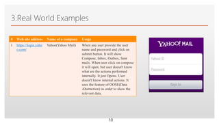 Click to edit Master text styles
3.Real World Examples
# Web site address Name of a company Usage
1 https://login.yaho
o.com/
Yahoo(Yahoo Mail) When any user provide the user
name and password and click on
submit button. It will show
Compose, Inbox, Outbox, Sent
mails. When user click on compose
it will open, but user doesn't know
what are the actions performed
internally. It just Opens. User
doesn't know internal actions. It
uses the feature of OOSE(Data
Abstraction) in order to show the
relevant data.
10
 