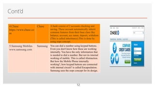 Click to edit Master text styles
Cont’d
12
4.Chase
https://www.chase.co
m
Chase A bank consist of 2 accounts checking and
saving. These account automatically inherit
common features from their base class like
balance, account, acc name, deposit, withdraw.
(This is called inheritance).This is done by
using oops concept.
5.Samsung Mobiles
www.samsung.com
Samsung You can dial a number using keypad buttons.
Even you don't know how these are working
internally. You have the only information that
is needed to dial a number. But not its internal
working of mobile. This is called Abstraction.
But how the Mobile Phone internally
working?, how keypad buttons are connected
with internal circuit? is called Encapsulation.
Samsung uses the oops concept for its design.
 