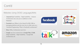 Click to edit Master text stylesWebsites Using OOSE Language(JAVA)
• Amazon(High Scalability - High Scalability - Amazon
Architecture) also uses java in addition to other
languages.
• Facebook uses HBase (a Java based No-SQL DB) as
messaging platform and also uses Java in other areas see -
Facebook Engineering: What is Facebook's architecture?
• Ebay (EBay Architecture) uses Java
• Google uses Java extensively in Google Plus, GTalk
(High Scalability - High Scalability - GoogleTalk
Architecture) etc
Cont’d
14
 