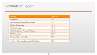 Click to edit Master text styles
Contents of Report
Contents Slide No.
Introduction 3-4
Main features/functions/characteristics 5-9
Real World Examples 10-16
SWOT:Advantage 17-18
SWOT:Weaknesses/Potential Problems 19-20
OPTIONAL Part 21-29
References Recommended 30-31
Your Own Recommendations and Conclusion. 32-34
2
 