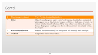 Click to edit Master text styles
Cont’d
# Disadvantage (weakness) Why? Provide clear justification here.
7 Effort Object Oriented programs require a lot of work to create. Specifically, a great deal of
planning goes into an object oriented program well before a single piece of code is ever
written. Initially, this early effort was felt by many to be a waste of time. In addition,
because the programs were larger (see above) coders spent more time actually writing
the program.
8 Correct implementation Problems with multithreading, data management, and mutability if not done right
9 overhead Compile time and run time overhead.
20
 