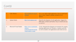 Click to edit Master text styles
Cont’d
3 Code::Blocks http://codeblocks.org/do
wnloads
It is a very light-weight application. Easy to install and
easy to learn. Support multiple enterprise level
features.
4 Aptana Studio http://www.aptana.com/ Great for development of web application. Support for
PHP, Ruby on Rails and Python. Easy to install and easy
to work on.
5 Microsoft Visual Studio https://www.visualstudio.
com/en-
us/downloads/download-
visual-studio-vs.aspx
A rich, integrated development environment for creating
stunning applications for Windows, Android, and iOS,
as well as modern web applications and cloud services
22
 