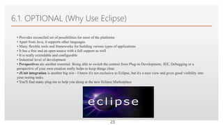 Click to edit Master text styles
6.1. OPTIONAL (Why Use Eclipse)
23
• Provides reconciled set of possibilities for most of the platforms
• Apart from Java, it supports other languages
• Many flexible tools and frameworks for building various types of applications
• It has a free and an open source with a full support as well
• It is really extendable and configurable
• Industrial level of development
• Perspectives are another essential. Being able to switch the context from Plug-in Development, JEE, Debugging or a
perspective of your own creation really helps to keep things clear.
• JUnit integration is another big win - I know it's not exclusive to Eclipse, but it's a nice view and gives good visibility into
your testing tasks.
• You'll find many plug-ins to help you along at the new Eclipse Marketplace
 