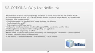 Click to edit Master text styles
6.2. OPTIONAL (Why Use NetBeans)
24
• Powerful built-in Profiler natively supports Ant and Maven- no custom built system that only works in the IDE.
•Excellent support for the latest Java EE 6 and 7 features (no need to download plugins which is the case for Eclipse
really need JBoss tools for Eclipse)
•Excellent integration with GlassFish/JBoss/Tomcat/WebLogic ,Ant debugger.
•Excellent support for JavaFX
•Code completion with JPA and queries.
•NetBeans 7.3 includes new features for editing/debugging HTML5 (checkout the JavaOne videos)
•NetBeans platform - rich framework for building desktop Java applications.
•NetBeans is written using Swing - no SWT!
•Builtin support for version control systems - no wrestling with external plugins. For example, it can be a nightmare
to get SVN configured correctly on 64 bit systems.
•Clean intuitive UI (note IntelliJ also has a clean and intuitive UI in my opinion)
 