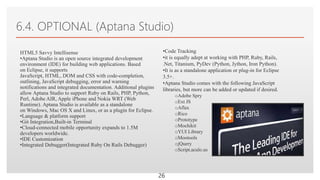 Click to edit Master text styles
6.4. OPTIONAL (Aptana Studio)
26
HTML5 Savvy Intellisense
•Aptana Studio is an open source integrated development
environment (IDE) for building web applications. Based
on Eclipse, it supports
JavaScript, HTML, DOM and CSS with code-completion,
outlining, JavaScript debugging, error and warning
notifications and integrated documentation. Additional plugins
allow Aptana Studio to support Ruby on Rails, PHP, Python,
Perl, Adobe AIR, Apple iPhone and Nokia WRT (Web
Runtime). Aptana Studio is available as a standalone
on Windows, Mac OS X and Linux, or as a plugin for Eclipse.
•Language & platform support
•Git Integration,Built-in Terminal
•Cloud-connected mobile opportunity expands to 1.5M
developers worldwide.
•IDE Customization
•Integrated Debugger(Integrated Ruby On Rails Debugger)
•Code Tracking
•it is equally adept at working with PHP, Ruby, Rails,
.Net, Titanium, PyDev (Python, Jython, Iron Python).
•It is as a standalone application or plug-in for Eclipse
3.5+.
•Aptana Studio comes with the following JavaScript
libraries, but more can be added or updated if desired.
oAdobe Spry
oExt JS
oAflax
oRico
oPrototype
oMochikit
oYUI Library
oMootools
ojQuery
oScript.aculo.us
 