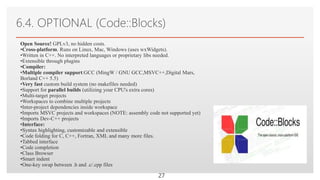 Click to edit Master text styles
6.4. OPTIONAL (Code::Blocks)
27
Open Source! GPLv3, no hidden costs.
•Cross-platform. Runs on Linux, Mac, Windows (uses wxWidgets).
•Written in C++. No interpreted languages or proprietary libs needed.
•Extensible through plugins
•Compiler:
•Multiple compiler support:GCC (MingW / GNU GCC,MSVC++,Digital Mars,
Borland C++ 5.5)
•Very fast custom build system (no makefiles needed)
•Support for parallel builds (utilizing your CPU's extra cores)
•Multi-target projects
•Workspaces to combine multiple projects
•Inter-project dependencies inside workspace
•Imports MSVC projects and workspaces (NOTE: assembly code not supported yet)
•Imports Dev-C++ projects
•Interface:
•Syntax highlighting, customizable and extensible
•Code folding for C, C++, Fortran, XML and many more files.
•Tabbed interface
•Code completion
•Class Browser
•Smart indent
•One-key swap between .h and .c/.cpp files
 