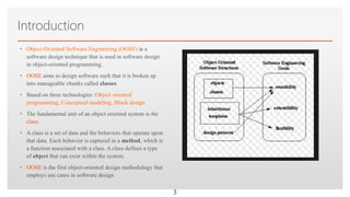 Click to edit Master text styles
Introduction
• Object-Oriented Software Engineering (OOSE) is a
software design technique that is used in software design
in object-oriented programming.
• OOSE aims to design software such that it is broken up
into manageable chunks called classes
• Based on three technologies :Object oriented
programming, Conceptual modeling, Block design
• The fundamental unit of an object oriented system is the
class.
• A class is a set of data and the behaviors that operate upon
that data. Each behavior is captured in a method, which is
a function associated with a class. A class defines a type
of object that can exist within the system.
• OOSE is the first object-oriented design methodology that
employs use cases in software design.
3
 