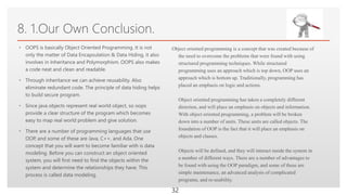 Click to edit Master text styles
8. 1.Our Own Conclusion.
• OOPS is basically Object Oriented Programming. It is not
only the matter of Data Encapsulation & Data Hiding, it also
involves in Inheritance and Polymorphism. OOPS also makes
a code neat and clean and readable.
• Through inheritance we can achieve reusability. Also
eliminate redundant code. The principle of data hiding helps
to build secure program.
• Since java objects represent real world object, so oops
provide a clear structure of the program which becomes
easy to map real world problem and give solution.
• There are a number of programming languages that use
OOP, and some of these are Java, C++, and Ada. One
concept that you will want to become familiar with is data
modeling. Before you can construct an object oriented
system, you will first need to find the objects within the
system and determine the relationships they have. This
process is called data modeling.
Object oriented programming is a concept that was created because of
the need to overcome the problems that were found with using
structured programming techniques. While structured
programming uses an approach which is top down, OOP uses an
approach which is bottom up. Traditionally, programming has
placed an emphasis on logic and actions.
Object oriented programming has taken a completely different
direction, and will place an emphasis on objects and information.
With object oriented programming, a problem will be broken
down into a number of units. These units are called objects. The
foundation of OOP is the fact that it will place an emphasis on
objects and classes.
Objects will be defined, and they will interact inside the system in
a number of different ways. There are a number of advantages to
be found with using the OOP paradigm, and some of these are
simple maintenance, an advanced analysis of complicated
programs, and re-usability.
32
 
