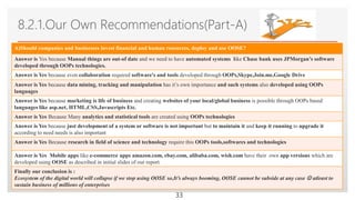 Click to edit Master text styles
8.2.1.Our Own Recommendations(Part-A)
A)Should companies and businesses invest financial and human resources, deploy and use OOSE?
Answer is Yes because Manual things are out-of date and we need to have automated systems like Chase bank uses JPMorgan’s software
developed through OOPs technologies.
Answer is Yes because even collaboration required software's and tools developed through OOPs,Skype,Join.me,Google Drive
Answer is Yes because data mining, tracking and manipulation has it’s own importance and such systems also developed using OOPs
languages
Answer is Yes because marketing is life of business and creating websites of your local/global business is possible through OOPs based
languages like asp.net, HTML,CSS,Javascripts Etc.
Answer is Yes Because Many analytics and statistical tools are created using OOPs technologies
Answer is Yes because just development of a system or software is not important but to maintain it and keep it running to upgrade it
according to need needs is also important
Answer is Yes Because research in field of science and technology require this OOPs tools,softwares and technologies
Answer is Yes Mobile apps like e-commerce apps amazon.com, ebay.com, alibaba.com, wish.com have their own app versions which are
developed using OOSE as described in initial slides of our report.
Finally our conclusion is :
Ecosystem of the digital world will collapse if we stop using OOSE so,It’s always booming, OOSE cannot be subside at any case  atleast to
sustain business of millions of enterprises
33
 