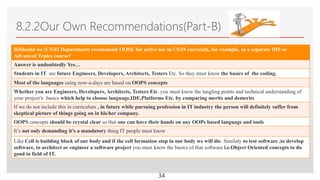 Click to edit Master text styles
8.2.2Our Own Recommendations(Part-B)
B)Should we (CS/IS Department) recommend OOSE for active use in CS/IS curricula, for example, as a separate DIS or
Advanced Topics course?
Answer is undoubtedly Yes…
Students in IT are future Engineers, Developers, Architects, Testers Etc. So they must know the basics of the coding.
Most of the languages using now-a-days are based on OOPS concepts
Whether you are Engineers, Developers, Architects, Testers Etc. you must know the tangling points and technical understanding of
your project’s basics which help to choose language,IDE,Platforms Etc. by comparing merits and demerits
If we do not include this in curriculum , in future while pursuing profession in IT industry the person will definitely suffer from
skeptical picture of things going on in his/her company.
OOPS concepts should be crystal clear so that one can have their hands on any OOPs based language and tools
It’s not only demanding it’s a mandatory thing IT people must know
Like Cell is building block of our body and if the cell formation stop in our body we will die. Similaly to test software ,to develop
software, to architect or engineer a software project you must know the basics of that software i.e.Object Oriented concepts to do
good in field of IT.
34
 