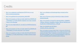 Click to edit Master text styles
Credits
• http://www.codeproject.com/Questions/285934/why-we-use-
object-oriented-programming
• http://www.geekinterview.com/question_details/809
• https://www.google.co.in/?gfe_rd=cr&ei=g8mUVqf_HMH08weB
_76YBA&gws_rd=ssl#q=should+companies+use+oops+concepts
+what+is+its+advantage
• http://www.dcs.fmph.uniba.sk/~cervenka/oose/OOSEIntroduction.
pdf
• https://www.google.co.in/?gfe_rd=cr&ei=g8mUVqf_HMH08weB
_76YBA&gws_rd=ssl#q=microsoft+visio+features
• https://www.google.co.in/?gfe_rd=cr&ei=QL2UVuicMYrK8AfJv
La4Dg&gws_rd=ssl#q=disadvantage+of+object+oriented+progra
mming
• http://www.slideshare.net/komalsingh/object-oriented-softwa-
concepts
• http://www.w3resource.com/java-tutorial/java-object-oriented-
programming.php
• https://www.google.co.in/search?q=inheritance&biw=1600&bih=
764&noj=1&source=lnms&tbm=isch&sa=X&ved=0ahUKEwiq3a
u9zaPKAhULT44KHSadDMoQ_AUIBygB
• https://en.wikipedia.org/wiki/Object-
oriented_software_engineering
• https://www.google.co.in/imgres?imgurl=https://i.ytimg.com/vi/6GZnGLwO
VxM/maxresdefault.jpg&imgrefurl=https://www.youtube.com/watch?v%3D6
GZnGLwOVxM&h=720&w=1280&tbnid=AY65O6VaDU4RoM:&docid=V
BLCK69ZmPmgmM&ei=urOUVtzcLoOnuQSkrISQDg&tbm=isch&ved=0a
hUKEwjcodKb6KPKAhWDU44KHSQWAeIQMwhCKBIwEg
 