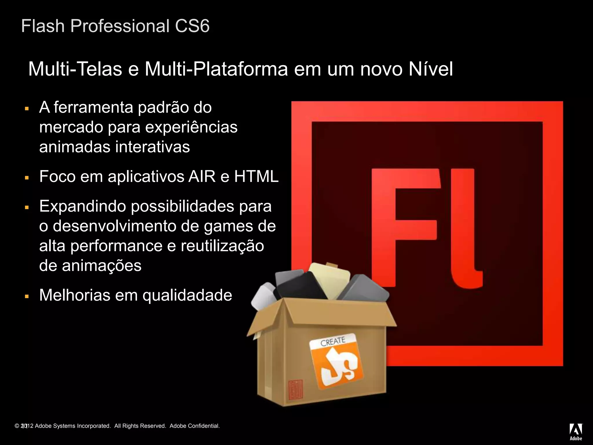 © 2012 Adobe Systems Incorporated. All Rights Reserved. Adobe Confidential.
Flash Professional CS6
 A ferramenta padrão do
mercado para experiências
animadas interativas
 Foco em aplicativos AIR e HTML
 Expandindo possibilidades para
o desenvolvimento de games de
alta performance e reutilização
de animações
 Melhorias em qualidadade
11
Multi-Telas e Multi-Plataforma em um novo Nível
 