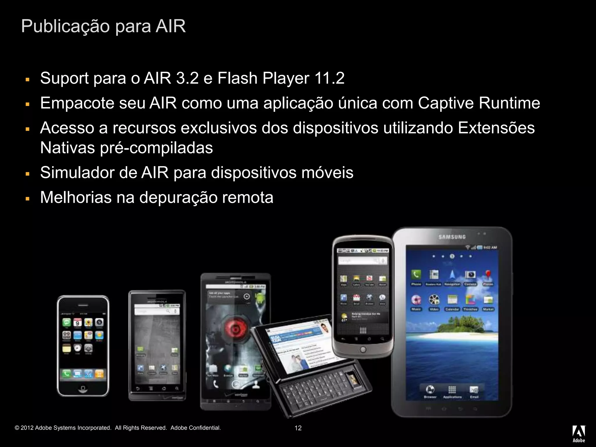© 2012 Adobe Systems Incorporated. All Rights Reserved. Adobe Confidential.
Publicação para AIR
12
 Suport para o AIR 3.2 e Flash Player 11.2
 Empacote seu AIR como uma aplicação única com Captive Runtime
 Acesso a recursos exclusivos dos dispositivos utilizando Extensões
Nativas pré-compiladas
 Simulador de AIR para dispositivos móveis
 Melhorias na depuração remota
 