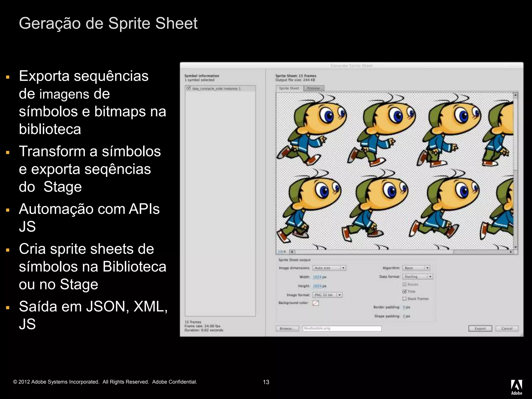 © 2012 Adobe Systems Incorporated. All Rights Reserved. Adobe Confidential.
Geração de Sprite Sheet
13
 Exporta sequências
de imagens de
símbolos e bitmaps na
biblioteca
 Transform a símbolos
e exporta seqências
do Stage
 Automação com APIs
JS
 Cria sprite sheets de
símbolos na Biblioteca
ou no Stage
 Saída em JSON, XML,
JS
 
