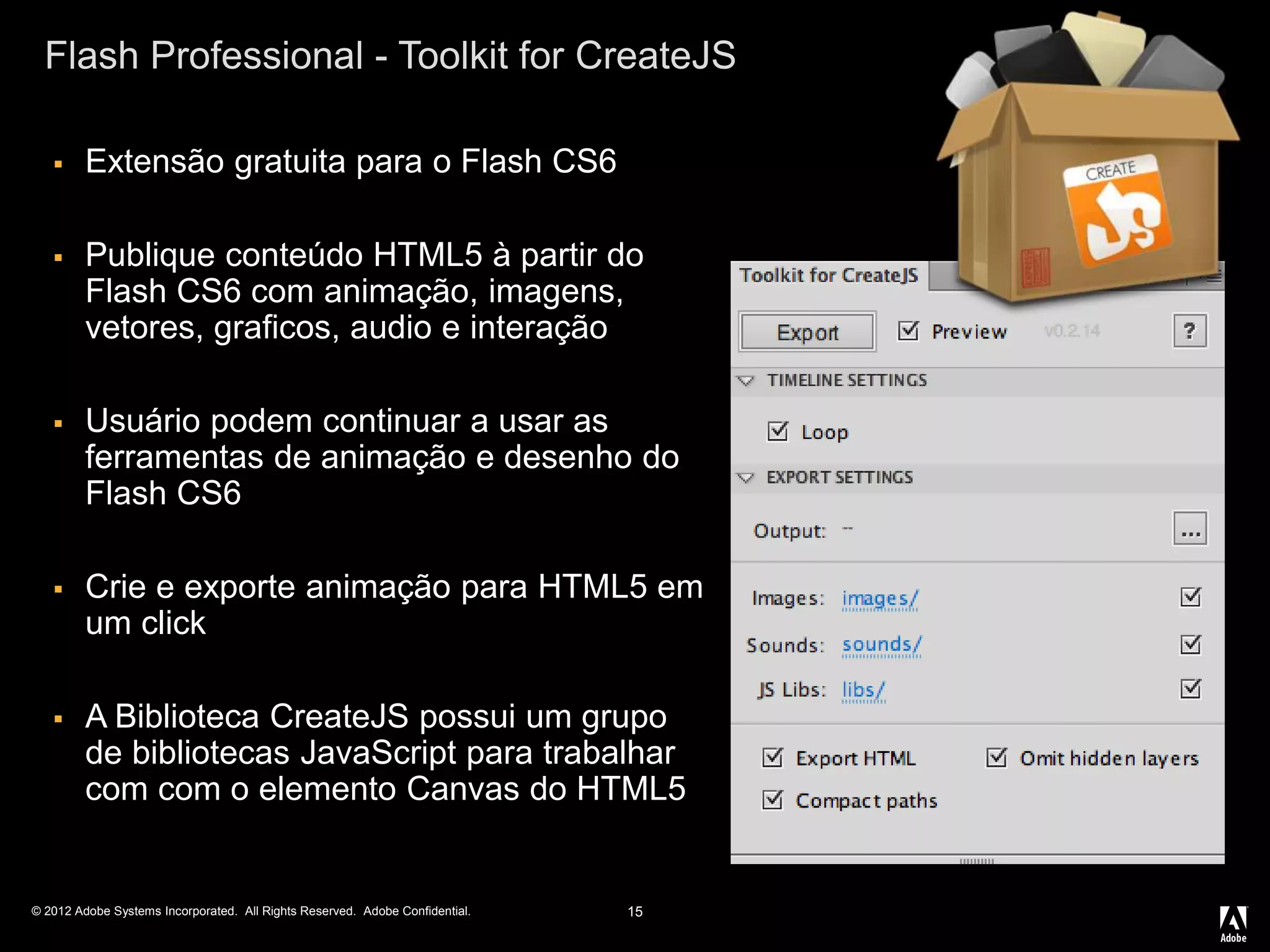 © 2012 Adobe Systems Incorporated. All Rights Reserved. Adobe Confidential.
Flash Professional - Toolkit for CreateJS
15
 Extensão gratuita para o Flash CS6
 Publique conteúdo HTML5 à partir do
Flash CS6 com animação, imagens,
vetores, graficos, audio e interação
 Usuário podem continuar a usar as
ferramentas de animação e desenho do
Flash CS6
 Crie e exporte animação para HTML5 em
um click
 A Biblioteca CreateJS possui um grupo
de bibliotecas JavaScript para trabalhar
com com o elemento Canvas do HTML5
 
