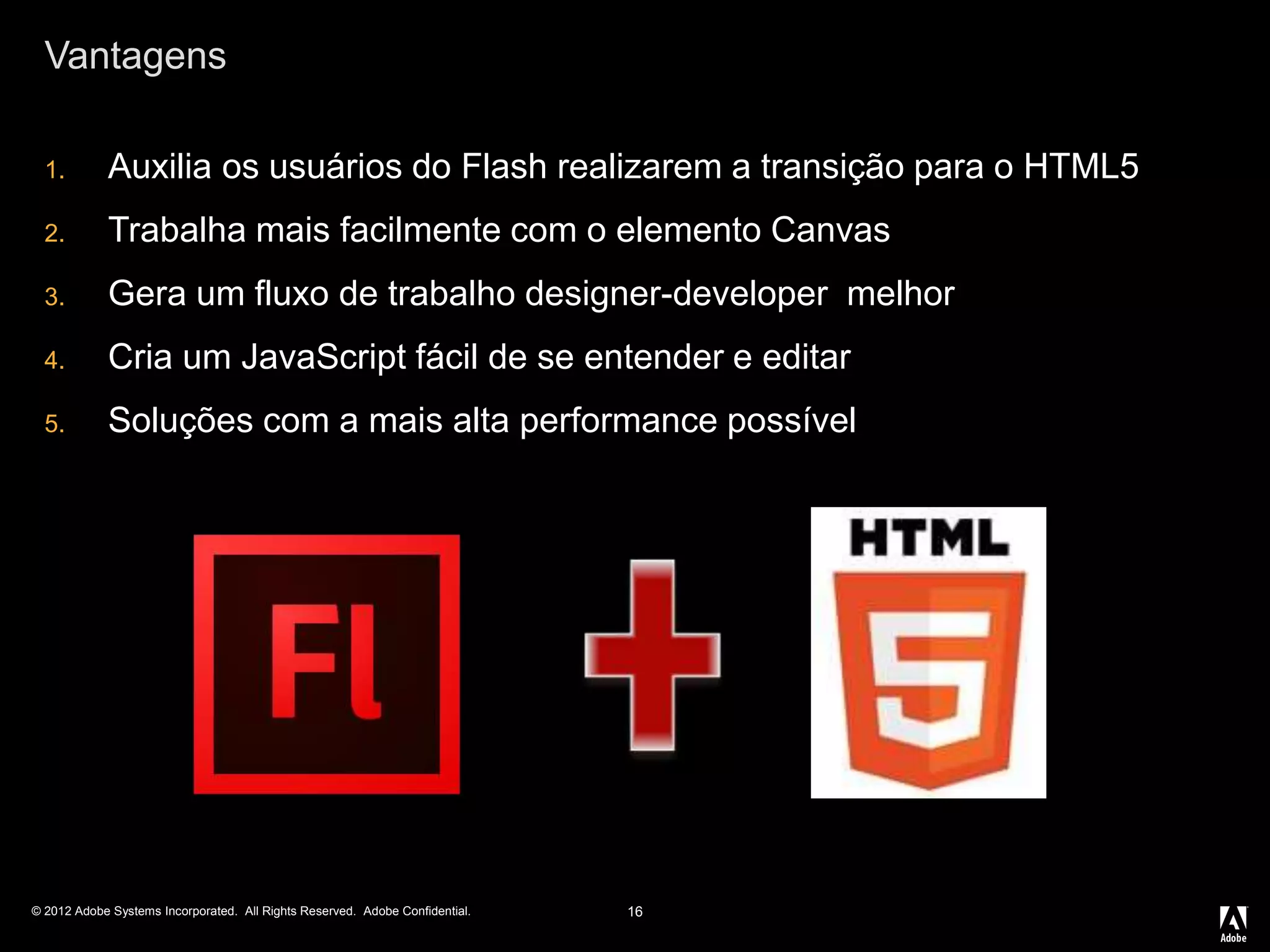 © 2012 Adobe Systems Incorporated. All Rights Reserved. Adobe Confidential.
Vantagens
1. Auxilia os usuários do Flash realizarem a transição para o HTML5
2. Trabalha mais facilmente com o elemento Canvas
3. Gera um fluxo de trabalho designer-developer melhor
4. Cria um JavaScript fácil de se entender e editar
5. Soluções com a mais alta performance possível
16
 