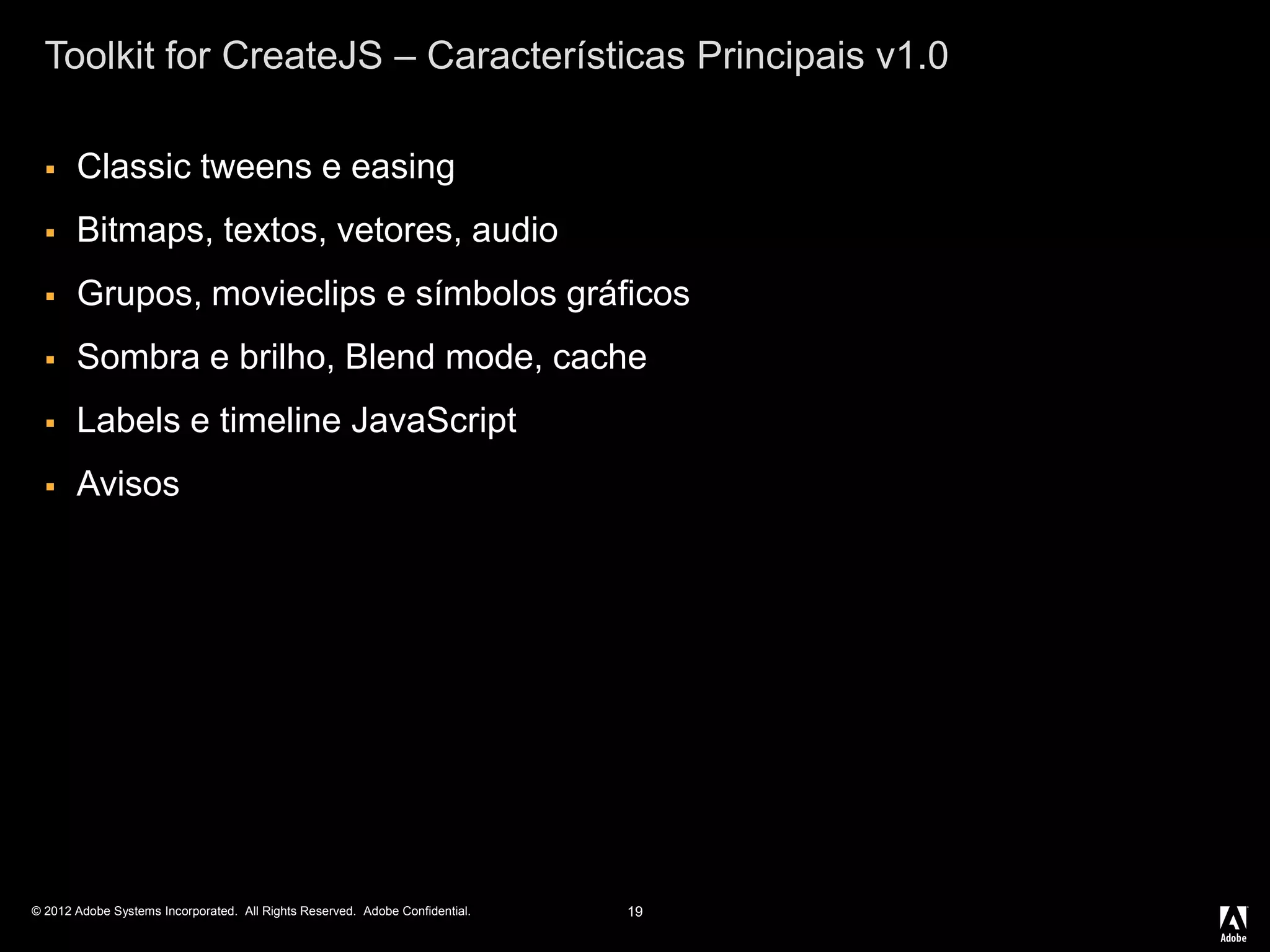 © 2012 Adobe Systems Incorporated. All Rights Reserved. Adobe Confidential.
Toolkit for CreateJS – Características Principais v1.0
 Classic tweens e easing
 Bitmaps, textos, vetores, audio
 Grupos, movieclips e símbolos gráficos
 Sombra e brilho, Blend mode, cache
 Labels e timeline JavaScript
 Avisos
19
 