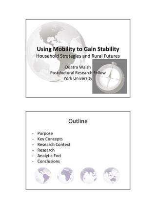 Using Mobility to Gain Stability
    Household Strategies and Rural Futures

                 Deatra Walsh
          Postdoctoral Research Fellow
                York University




                   Outline
‐   Purpose
‐   Key Concepts
‐   Research Context
‐   Research
‐   Analytic Foci
‐   Conclusions
 