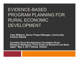 EVIDENCE-BASED
PROGRAM PLANNING FOR
RURAL ECONOMIC
DEVELOPMENT
Toby Williams, Senior Project Manager, Community
Futures Alberta

Canadian Rural Revitalization Foundation Rural
Research Workshop “From Policy to Research and Back
Again” May 5, 2011 Ottawa, Ontario
 