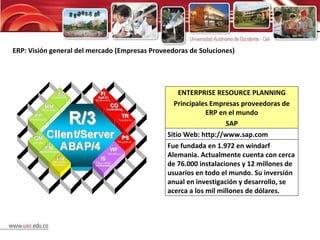 ERP: Visión general del mercado (Empresas Proveedoras de Soluciones) ENTERPRISE RESOURCE PLANNING Principales Empresas proveedoras de ERP en el mundo SAP Sitio Web: http://www.sap.com Fue fundada en 1.972 en windarf Alemania. Actualmente cuenta con cerca de 76.000 instalaciones y 12 millones de usuarios en todo el mundo. Su inversión anual en investigación y desarrollo, se acerca a los mil millones de dólares. 