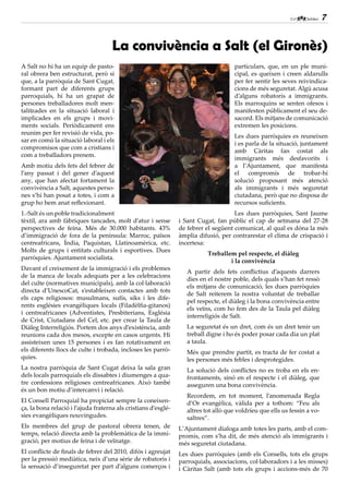 7


                                     La convivència a Salt (el Gironès)
A Salt no hi ha un equip de pasto-                                                   particulars, que, en un ple muni-
ral obrera ben estructurat, però sí                                                  cipal, es queixen i creen aldarulls
que, a la parròquia de Sant Cugat,                                                   per fer sentir les seves reivindica-
formant part de diferents grups                                                      cions de més seguretat. Algú acusa
parroquials, hi ha un grapat de                                                      d’alguns robatoris a immigrants.
persones treballadores molt men-                                                     Els marroquins se senten ofesos i
talitzades en la situació laboral i                                                  manifesten públicament el seu de-
implicades en els grups i movi-                                                      sacord. Els mitjans de comunicació
ments socials. Periòdicament ens                                                     extremen les posicions.
reunim per fer revisió de vida, po-
                                                                                     Les dues parròquies es reuneixen
sar en comú la situació laboral i els
                                                                                     i es parla de la situació, juntament
compromisos que com a cristians i
                                                                                     amb Càritas fan costat als
com a treballadors prenem.
                                                                                     immigrants més desfavorits i
Amb motiu dels fets del febrer de                                                    a l’Ajuntament, que manifesta
l’any passat i del gener d’aquest                                                    el compromís de trobar-hi
any, que han afectat fortament la                                                    solució proposant més atenció
convivència a Salt, aquestes perso-                                                  als immigrants i més seguretat
nes s’hi han posat a totes, i com a                                                  ciutadana, però que no disposa de
grup ho hem anat reflexionant.                                                       recursos suficients.
1.-Salt és un poble tradicionalment                                                  Les dues parròquies, Sant Jaume
tèxtil, ara amb fàbriques tancades, molt d’atur i sense         i Sant Cugat, fan públic el cap de setmana del 27-28
perspectives de feina. Més de 30.000 habitants. 43%             de febrer el següent comunicat, al qual es dóna la més
d’immigració de fora de la península: Marroc, països            àmplia difusió, per contrarestar el clima de crispació i
centreafricans, Índia, Paquistan, Llatinoamèrica, etc.          incertesa:
Molts de grups i entitats culturals i esportives. Dues
                                                                           Treballem pel respecte, el diàleg
parròquies. Ajuntament socialista.
                                                                                   i la convivència
Davant el creixement de la immigració i els problemes
                                                                   A partir dels fets conflictius d’aquests darrers
de la manca de locals adequats per a les celebracions
                                                                   dies en el nostre poble, dels quals s’han fet ressò
del culte (normatives municipals), amb la col·laboració
                                                                   els mitjans de comunicació, les dues parròquies
directa d’UnescoCat, s’estableixen contactes amb tots
                                                                   de Salt reiterem la nostra voluntat de treballar
els caps religiosos: musulmans, sufís, siks i les dife-
                                                                   pel respecte, el diàleg i la bona convivència entre
rents esglésies evangèliques locals (Filadèlfia-gitanos)
                                                                   els veïns, com ho fem des de la Taula pel diàleg
i centreafricanes (Adventistes, Presbiterians, Església
                                                                   interreligiós de Salt.
de Crist, Ciutadans del Cel, etc. per crear la Taula de
Diàleg Interreligiós. Portem dos anys d’existència, amb            La seguretat és un dret, com és un dret tenir un
reunions cada dos mesos, excepte en casos urgents. Hi              treball digne i ho és poder posar cada dia un plat
assisteixen unes 15 persones i es fan rotativament en              a taula.
els diferents llocs de culte i trobada, incloses les parrò-        Més que prendre partit, es tracta de fer costat a
quies.                                                             les persones més febles i desprotegides.
La nostra parròquia de Sant Cugat deixa la sala gran               La solució dels conflictes no es troba en els en-
dels locals parroquials els dissabtes i diumenges a qua-           frontaments, sinó en el respecte i el diàleg, que
tre confessions religioses centreafricanes. Això també             asseguren una bona convivència.
és un bon motiu d’intercanvi i relació.
                                                                   Recordem, en tot moment, l’anomenada Regla
El Consell Parroquial ha propiciat sempre la coneixen-             d’Or evangèlica, vàlida per a tothom: “Feu als
ça, la bona relació i l’ajuda fraterna als cristians d’esglé-      altres tot allò que voldríeu que ells us fessin a vo-
sies evangèliques nouvingudes.                                     saltres”.
Els membres del grup de pastoral obrera tenen, de               L’Ajuntament dialoga amb totes les parts, amb el com-
temps, relació directa amb la problemàtica de la immi-          promís, com s’ha dit, de més atenció als immigrants i
gració, per motius de feina i de veïnatge.                      més seguretat ciutadana.
El conflicte de finals de febrer del 2010, difós i agreujat     Les dues parròquies (amb els Consells, tots els grups
per la pressió mediàtica, neix d’una sèrie de robatoris i       parroquials, associacions, col·laboradors i a les misses)
la sensació d’inseguretat per part d’alguns comerços i          i Càritas Salt (amb tots els grups i accions-més de 70
 