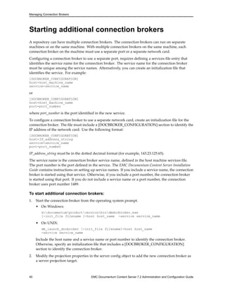 Managing Connection Brokers
Starting additional connection brokers
A repository can have multiple connection brokers. The connection brokers can run on separate
machines or on the same machine. With multiple connection brokers on the same machine, each
connection broker on the machine must use a separate port or a separate network card.
Configuring a connection broker to use a separate port, requires defining a services file entry that
identifies the service name for the connection broker. The service name for the connection broker
must be unique among the service names. Alternatively, you can create an initialization file that
identifies the service. For example:
[DOCBROKER_CONFIGURATION]
host=host_machine_name
service=service_name
or
[DOCBROKER_CONFIGURATION]
host=host_machine_name
port=port_number
where port_number is the port identified in the new service.
To configure a connection broker to use a separate network card, create an initialization file for the
connection broker. The file must include a [DOCBROKER_CONFIGURATION] section to identify the
IP address of the network card. Use the following format:
[DOCBROKER_CONFIGURATION]
host=IP_address_string
service=service_name
port=port_number
IP_address_string must be in the dotted decimal format (for example, 143.23.125.65).
The service name is the connection broker service name, defined in the host machine services file.
The port number is the port defined in the service. The EMC Documentum Content Server Installation
Guide contains instructions on setting up service names. If you include a service name, the connection
broker is started using that service. Otherwise, if you include a port number, the connection broker
is started using that port. If you do not include a service name or a port number, the connection
broker uses port number 1489.
To start additional connection brokers:
1. Start the connection broker from the operating system prompt.
• On Windows:
d:documentumproductversionbindmdocbroker.exe
[-init_file filename ]-host host_name -service service_name
• On UNIX:
dm_launch_docbroker [-init_file filename]-host host_name
-service service_name
Include the host name and a service name or port number to identify the connection broker.
Otherwise, specify an initialization file that includes a [DOCBROKER_CONFIGURATION]
section to identify the connection broker.
2. Modify the projection properties in the server config object to add the new connection broker as
a server projection target.
40 EMC Documentum Content Server 7.2 Administration and Configuration Guide
 